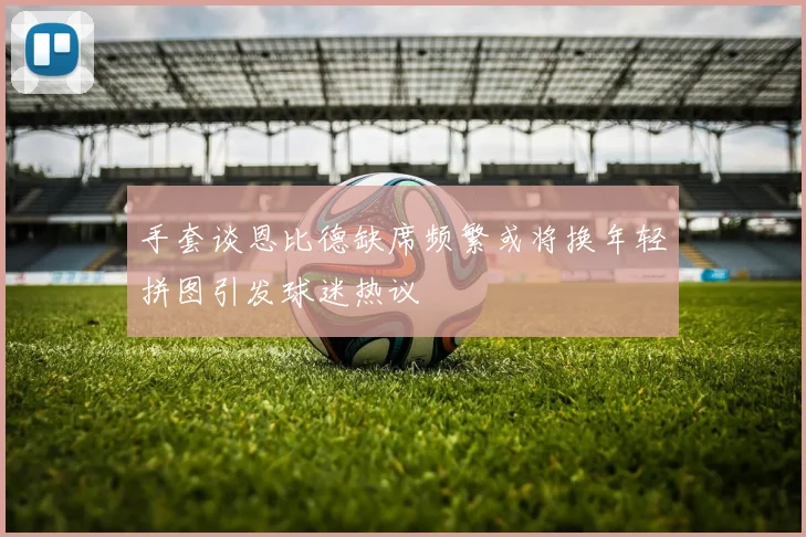 手套谈恩比德缺席频繁或将换年轻拼图引发球迷热议