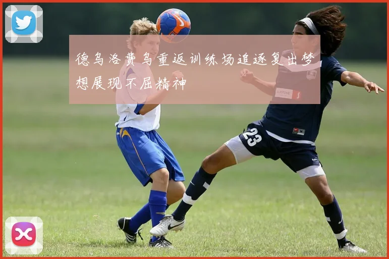 德乌洛费乌重返训练场追逐复出梦想展现不屈精神
