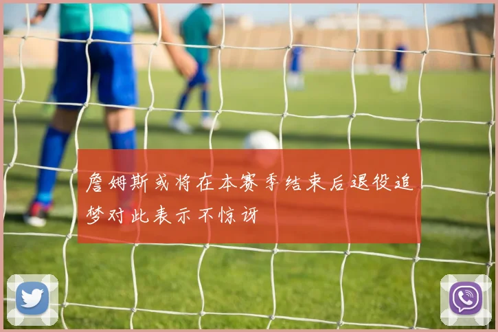 詹姆斯或将在本赛季结束后退役追梦对此表示不惊讶