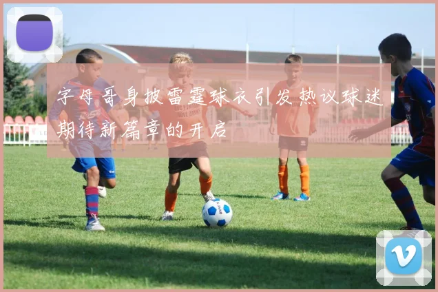 字母哥身披雷霆球衣引发热议球迷期待新篇章的开启