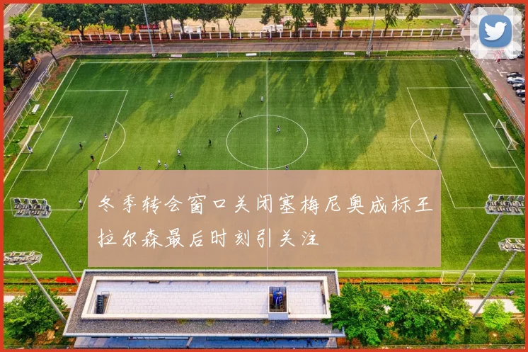 冬季转会窗口关闭塞梅尼奥成标王拉尔森最后时刻引关注