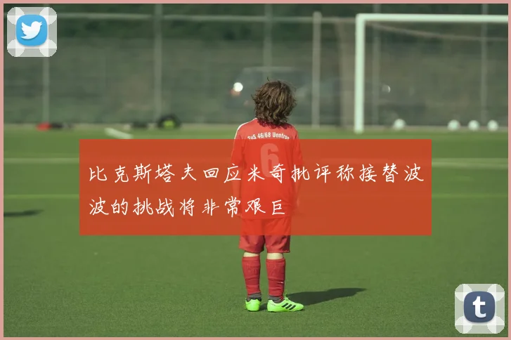 比克斯塔夫回应米奇批评称接替波波的挑战将非常艰巨
