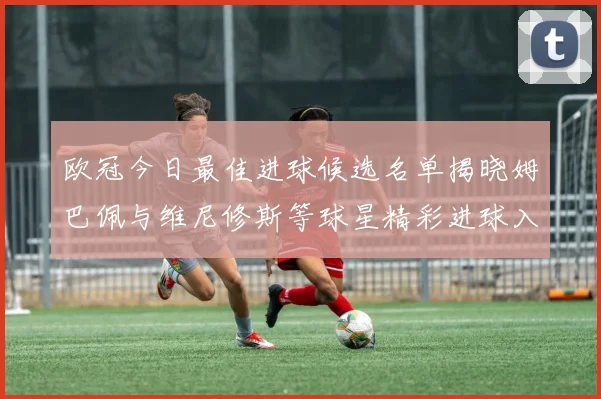 欧冠今日最佳进球候选名单揭晓姆巴佩与维尼修斯等球星精彩进球入围