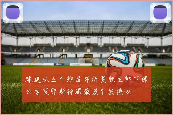 球迷从五个维度评析曼联主帅下课公告莫耶斯待遇最差引发热议