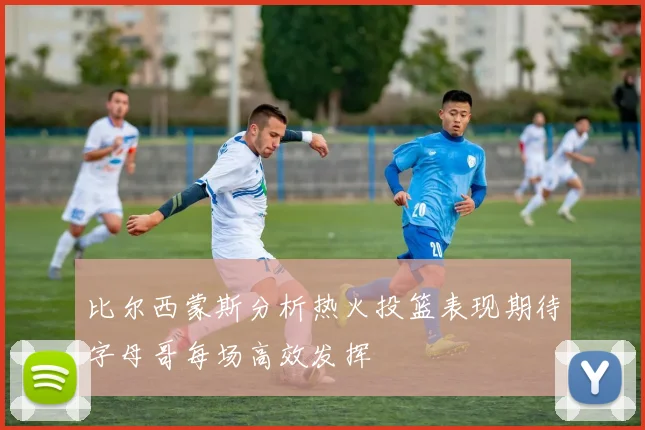 比尔西蒙斯分析热火投篮表现期待字母哥每场高效发挥