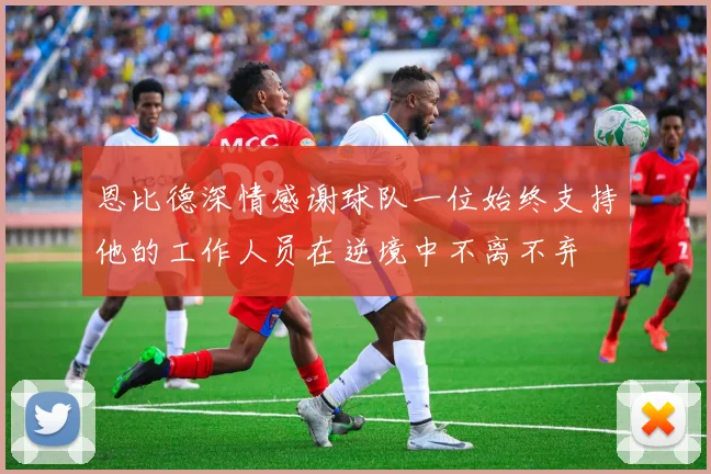 恩比德深情感谢球队一位始终支持他的工作人员在逆境中不离不弃