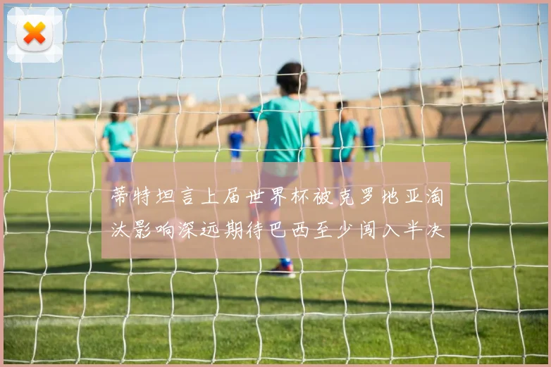蒂特坦言上届世界杯被克罗地亚淘汰影响深远期待巴西至少闯入半决赛