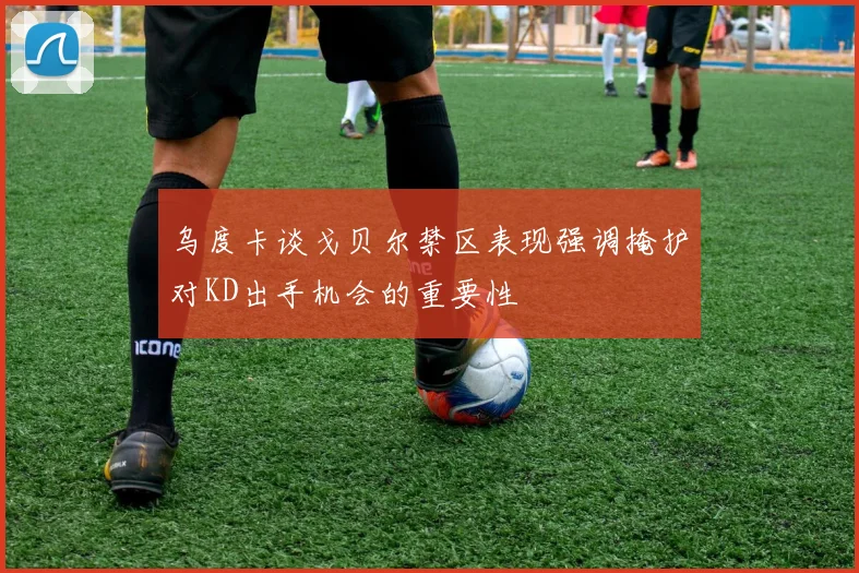 乌度卡谈戈贝尔禁区表现强调掩护对KD出手机会的重要性