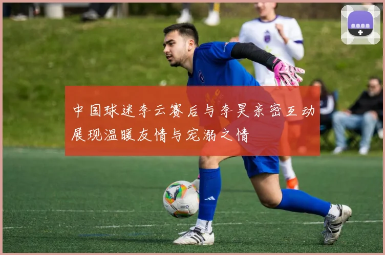 中国球迷李云赛后与李昊亲密互动展现温暖友情与宠溺之情