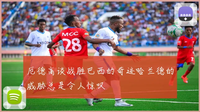 厄德高谈战胜巴西的奇迹哈兰德的威胁总是令人惊叹