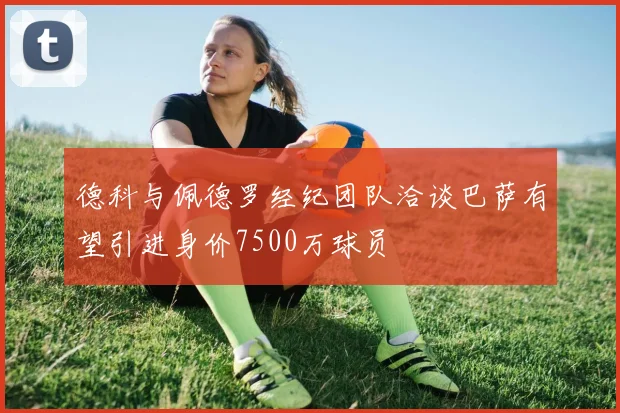 德科与佩德罗经纪团队洽谈巴萨有望引进身价7500万球员
