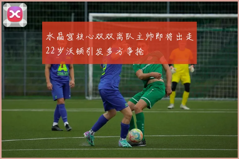 水晶宫核心双双离队主帅即将出走22岁沃顿引发多方争抢