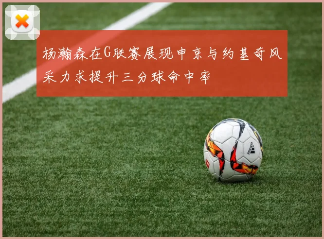 杨瀚森在G联赛展现申京与约基奇风采力求提升三分球命中率