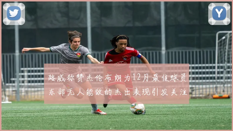 路威称赞杰伦布朗为12月最佳球员东部无人能敌的杰出表现引发关注