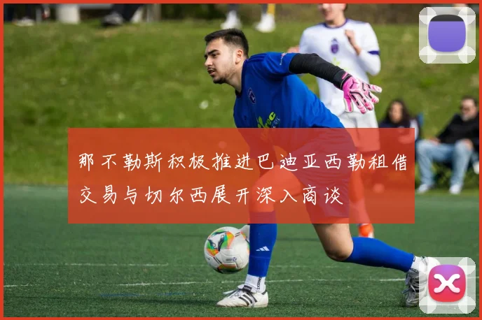 那不勒斯积极推进巴迪亚西勒租借交易与切尔西展开深入商谈