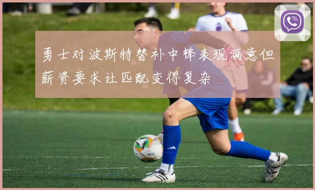 勇士对波斯特替补中锋表现满意但薪资要求让匹配变得复杂