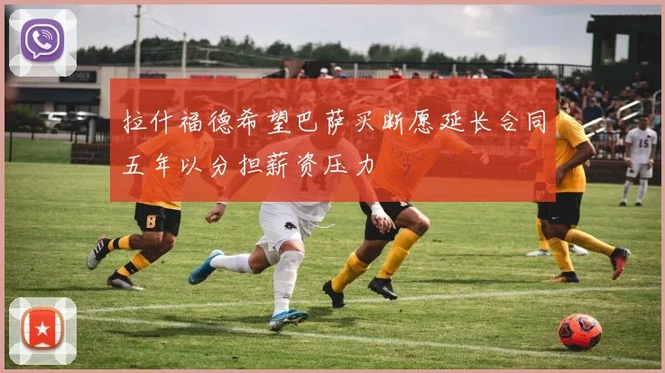 拉什福德希望巴萨买断愿延长合同五年以分担薪资压力