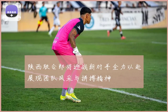 陕西联合即将迎战新对手全力以赴展现团队风采与拼搏精神