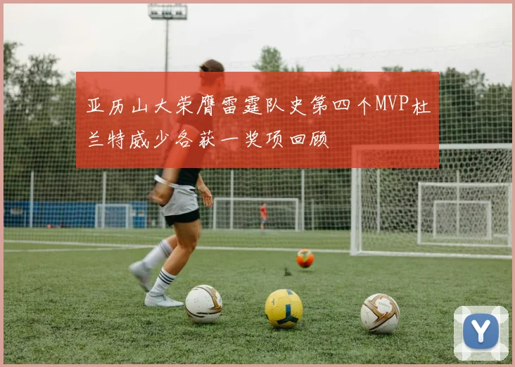 亚历山大荣膺雷霆队史第四个MVP杜兰特威少各获一奖项回顾