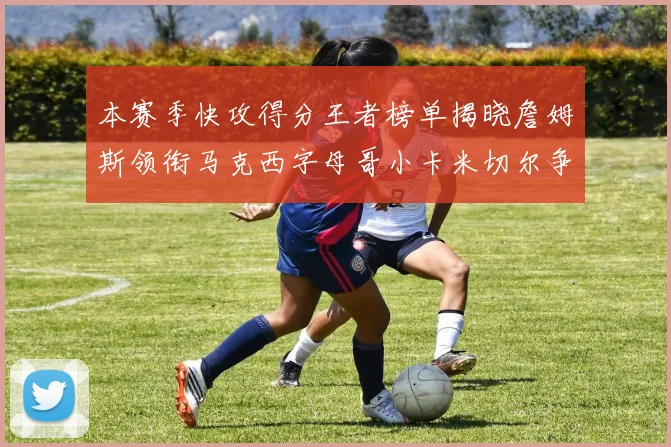 本赛季快攻得分王者榜单揭晓詹姆斯领衔马克西字母哥小卡米切尔争辉