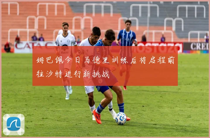 姆巴佩今日马德里训练后将启程前往沙特进行新挑战