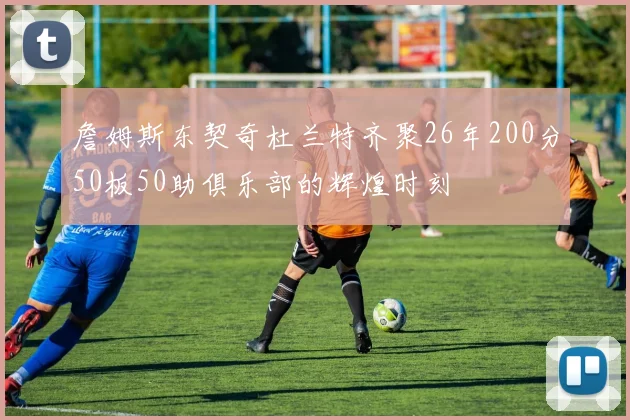 詹姆斯东契奇杜兰特齐聚26年200分50板50助俱乐部的辉煌时刻