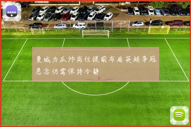 曼城为瓜帅离任提前布局英超争冠悬念仍需保持冷静