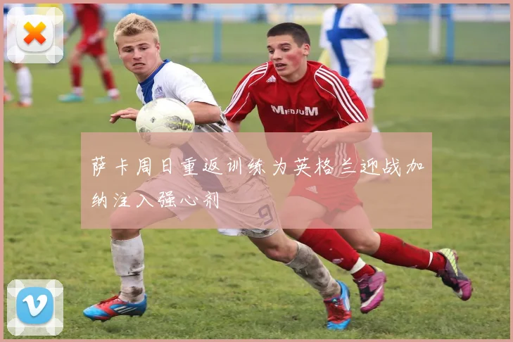 萨卡周日重返训练为英格兰迎战加纳注入强心剂