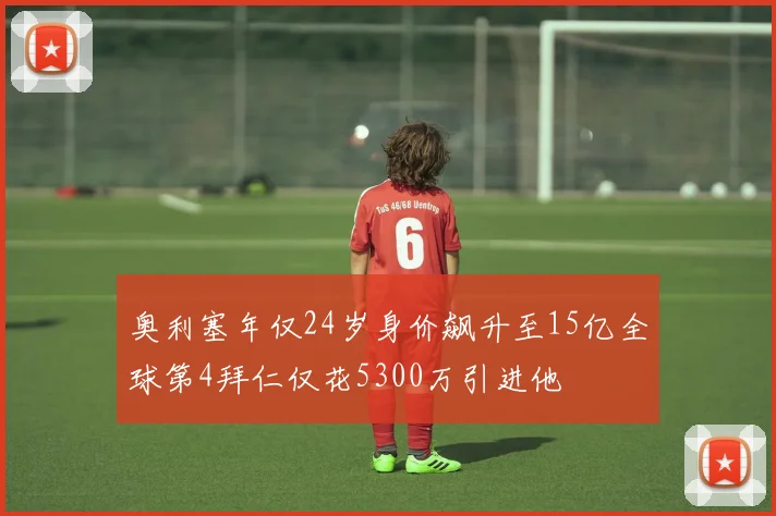 奥利塞年仅24岁身价飙升至15亿全球第4拜仁仅花5300万引进他
