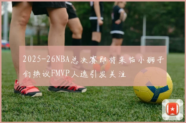 2025-26NBA总决赛即将来临小狮子们热议FMVP人选引发关注