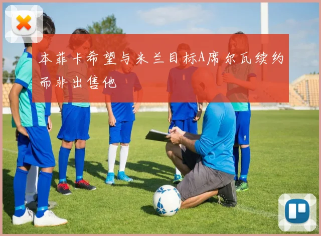 本菲卡希望与米兰目标A席尔瓦续约而非出售他